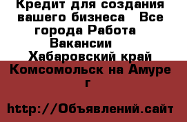 Кредит для создания вашего бизнеса - Все города Работа » Вакансии   . Хабаровский край,Комсомольск-на-Амуре г.